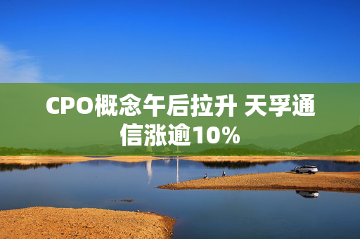 CPO概念午后拉升 天孚通信涨逾10%