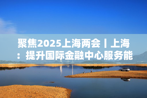 聚焦2025上海两会丨上海：提升国际金融中心服务能级 推动科技创新和产业创新融合发展