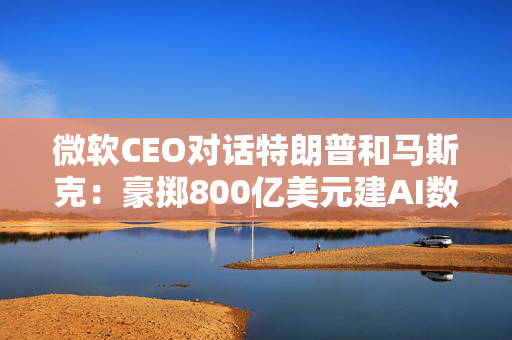 微软CEO对话特朗普和马斯克：豪掷800亿美元建AI数据中心