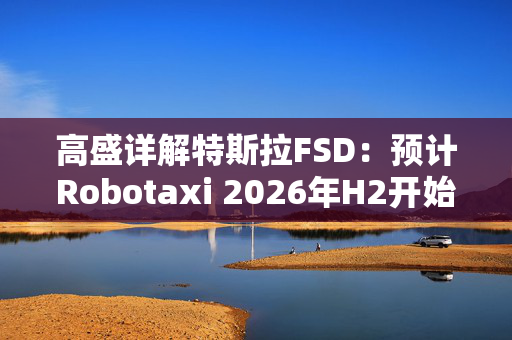 高盛详解特斯拉FSD：预计Robotaxi 2026年H2开始运营， 2027年收入约1.15亿美元