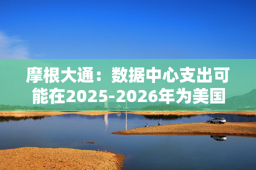 摩根大通：数据中心支出可能在2025-2026年为美国经济增长贡献10-20个基点