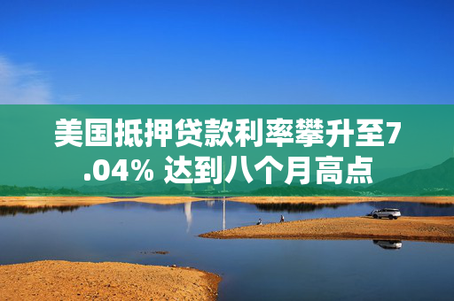 美国抵押贷款利率攀升至7.04% 达到八个月高点