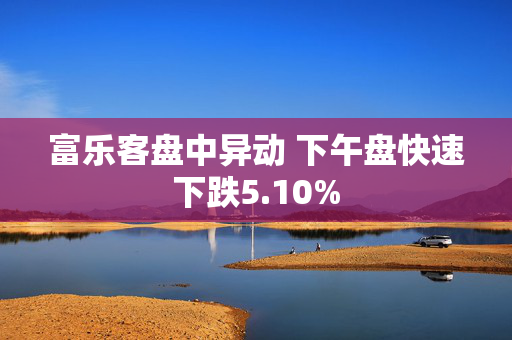 富乐客盘中异动 下午盘快速下跌5.10%