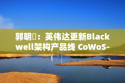 郭明錤：英伟达更新Blackwell架构产品线 CoWoS-S需求将显著下降