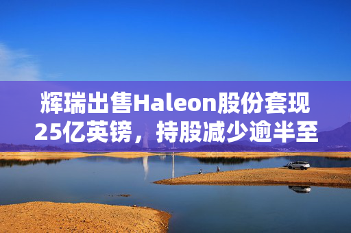 辉瑞出售Haleon股份套现25亿英镑，持股减少逾半至7.3%