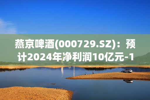 燕京啤酒(000729.SZ)：预计2024年净利润10亿元-11亿元，同比增长55.11%-70.62%