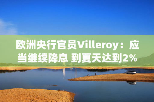 欧洲央行官员Villeroy：应当继续降息 到夏天达到2%的水平