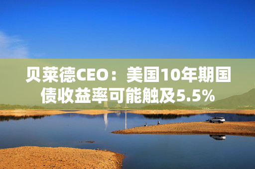 贝莱德CEO：美国10年期国债收益率可能触及5.5%