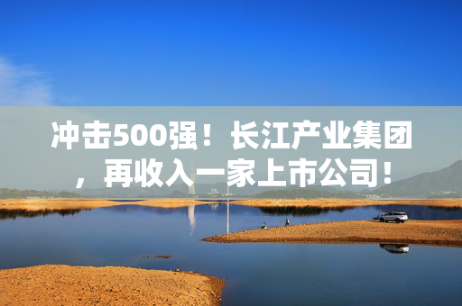 冲击500强！长江产业集团，再收入一家上市公司！