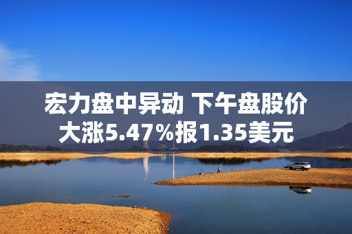 宏力盘中异动 下午盘股价大涨5.47%报1.35美元