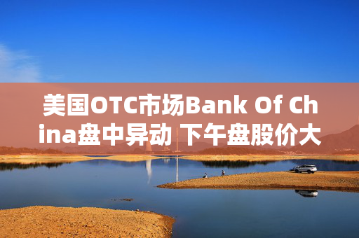 美国OTC市场Bank Of China盘中异动 下午盘股价大跌6.15%报0.488美元