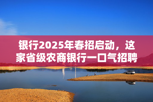 银行2025年春招启动，这家省级农商银行一口气招聘近2000人