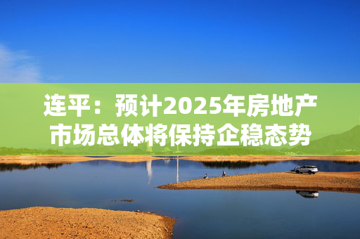 连平：预计2025年房地产市场总体将保持企稳态势