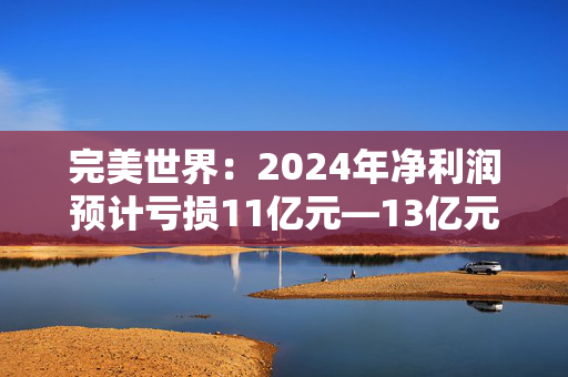 完美世界：2024年净利润预计亏损11亿元—13亿元