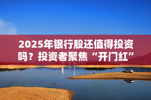 2025年银行股还值得投资吗？投资者聚焦“开门红”信贷投放、存款付息率等热门话题