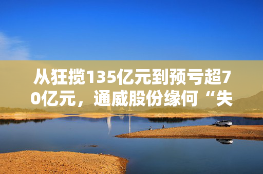 从狂揽135亿元到预亏超70亿元，通威股份缘何“失血”