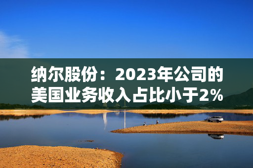 纳尔股份：2023年公司的美国业务收入占比小于2%，占比较小影响较小