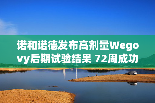 诺和诺德发布高剂量Wegovy后期试验结果 72周成功减重超20%