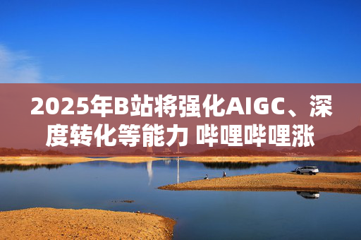 2025年B站将强化AIGC、深度转化等能力 哔哩哔哩涨逾4%