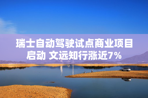 瑞士自动驾驶试点商业项目启动 文远知行涨近7%