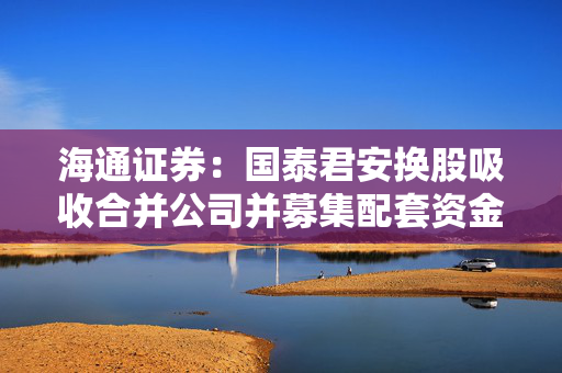 海通证券：国泰君安换股吸收合并公司并募集配套资金事项获得中国证监会同意注册及核准批复