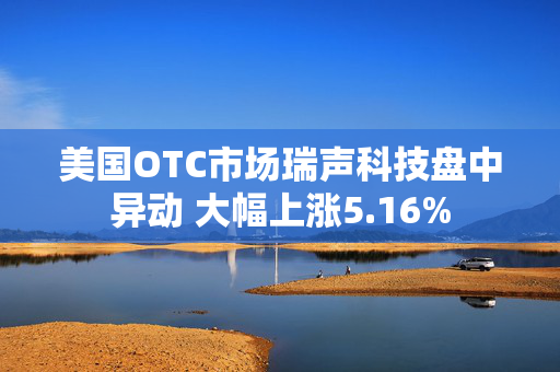 美国OTC市场瑞声科技盘中异动 大幅上涨5.16%