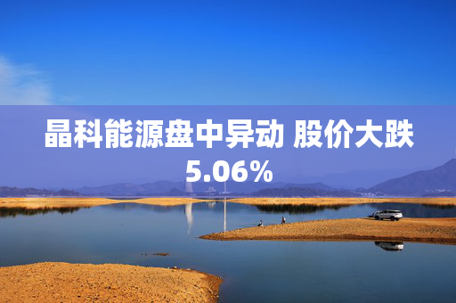 晶科能源盘中异动 股价大跌5.06%