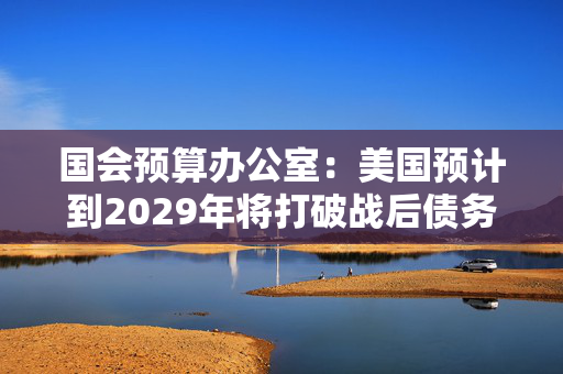 国会预算办公室：美国预计到2029年将打破战后债务纪录