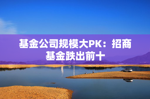 基金公司规模大PK：招商基金跌出前十