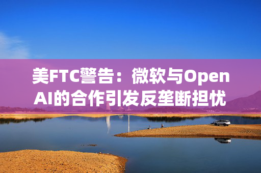 美FTC警告：微软与OpenAI的合作引发反垄断担忧