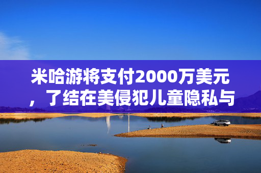 米哈游将支付2000万美元，了结在美侵犯儿童隐私与《原神》“欺骗性营销”指控