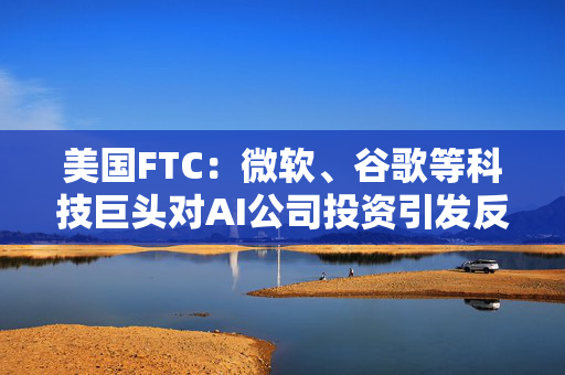 美国FTC：微软、谷歌等科技巨头对AI公司投资引发反垄断担忧