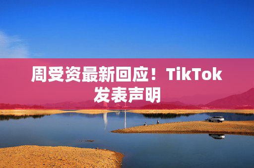 周受资最新回应！TikTok发表声明