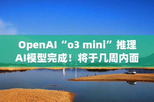 OpenAI“o3 mini”推理AI模型完成！将于几周内面世