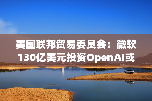 美国联邦贸易委员会：微软130亿美元投资OpenAI或加剧AI市场垄断风险