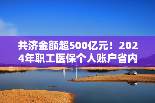 共济金额超500亿元！2024年职工医保个人账户省内共济3.71亿人次