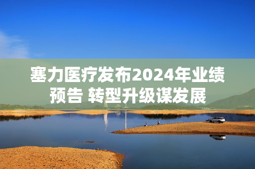 塞力医疗发布2024年业绩预告 转型升级谋发展