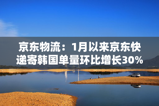 京东物流：1月以来京东快递寄韩国单量环比增长30%