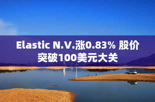 Elastic N.V.涨0.83% 股价突破100美元大关