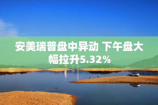 安美瑞普盘中异动 下午盘大幅拉升5.32%