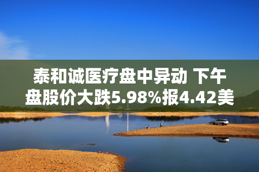 泰和诚医疗盘中异动 下午盘股价大跌5.98%报4.42美元