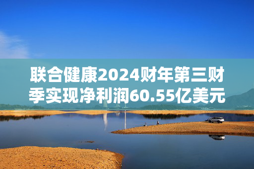 联合健康2024财年第三财季实现净利润60.55亿美元，同比增加3.66%