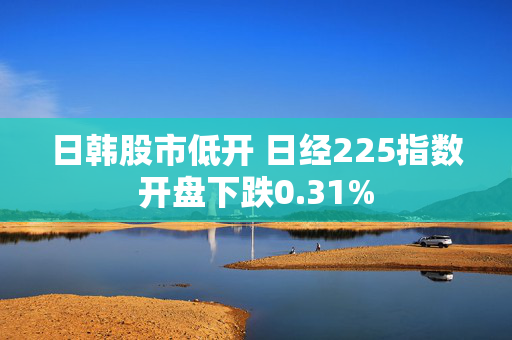 日韩股市低开 日经225指数开盘下跌0.31%