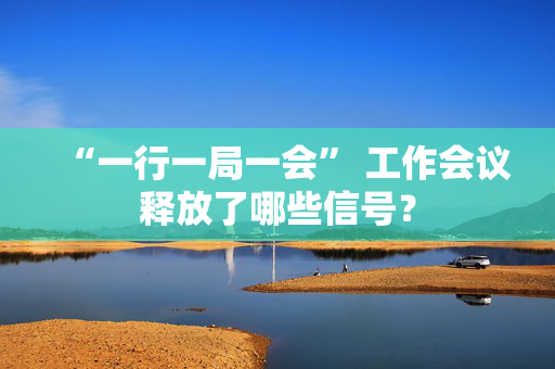 “一行一局一会” 工作会议释放了哪些信号？