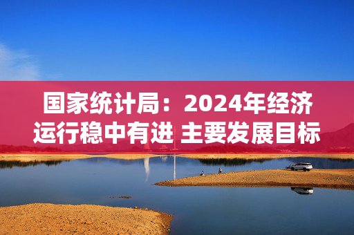 国家统计局：2024年经济运行稳中有进 主要发展目标顺利实现