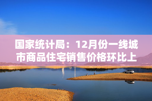 国家统计局：12月份一线城市商品住宅销售价格环比上涨 二三线城市环比总体降幅收窄