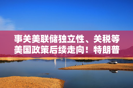 事关美联储独立性、关税等美国政策后续走向！特朗普提名财长表态了……