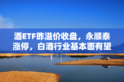 酒ETF昨溢价收盘，永顺泰涨停，白酒行业基本面有望加速触底