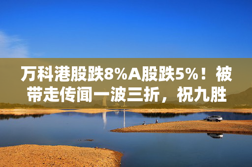 万科港股跌8%A股跌5%！被带走传闻一波三折，祝九胜凌晨更新朋友圈