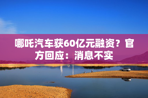 哪吒汽车获60亿元融资？官方回应：消息不实